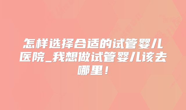 怎样选择合适的试管婴儿医院_我想做试管婴儿该去哪里！