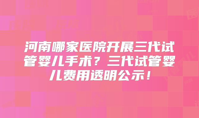 河南哪家医院开展三代试管婴儿手术？三代试管婴儿费用透明公示！