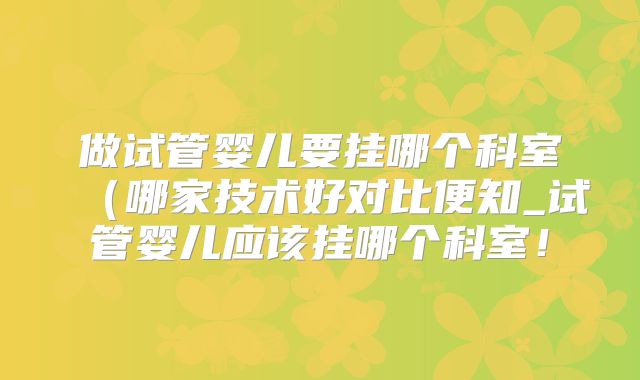 做试管婴儿要挂哪个科室（哪家技术好对比便知_试管婴儿应该挂哪个科室！