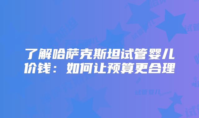 了解哈萨克斯坦试管婴儿价钱：如何让预算更合理