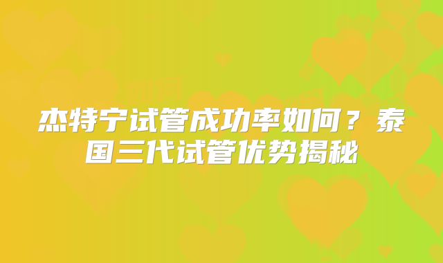 杰特宁试管成功率如何？泰国三代试管优势揭秘