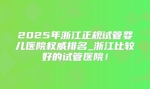 2025年浙江正规试管婴儿医院权威排名_浙江比较好的试管医院！