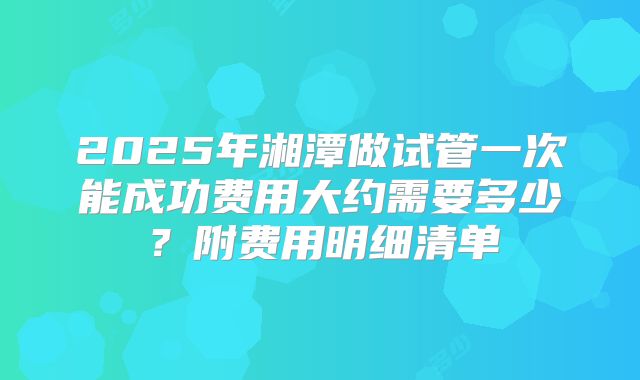 2025年湘潭做试管一次能成功费用大约需要多少?附费用明细清单