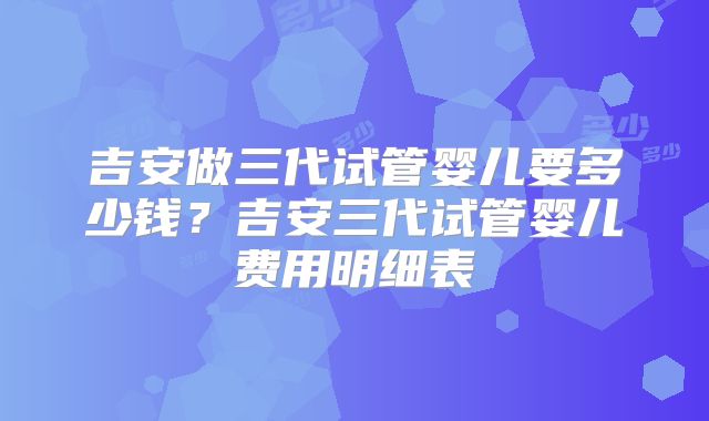 吉安做三代试管婴儿要多少钱？吉安三代试管婴儿费用明细表
