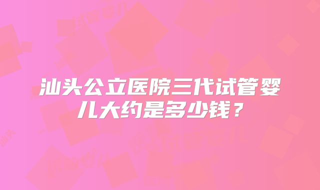 汕头公立医院三代试管婴儿大约是多少钱?