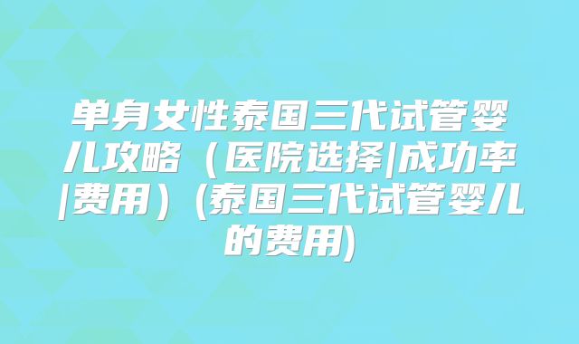 单身女性泰国三代试管婴儿攻略（医院选择|成功率|费用）(泰国三代试管婴儿的费用)