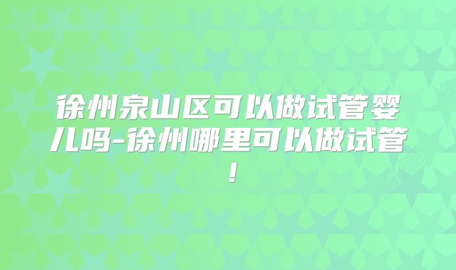 徐州泉山区可以做试管婴儿吗-徐州哪里可以做试管！