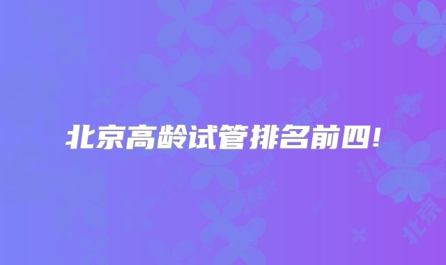 北京高龄试管排名前四!