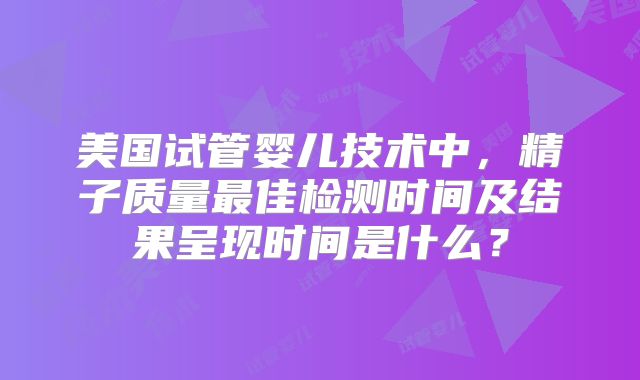 美国试管婴儿技术中,精子质量最佳检测时间及结果呈现时间是什么?
