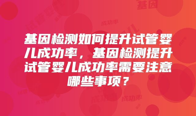 基因检测如何提升试管婴儿成功率，基因检测提升试管婴儿成功率需要注意哪些事项？