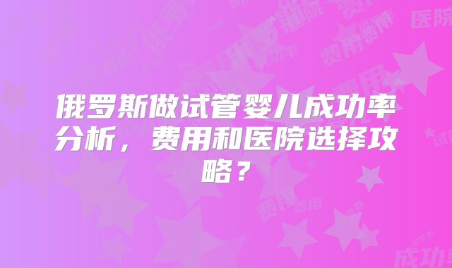 俄罗斯做试管婴儿成功率分析，费用和医院选择攻略？