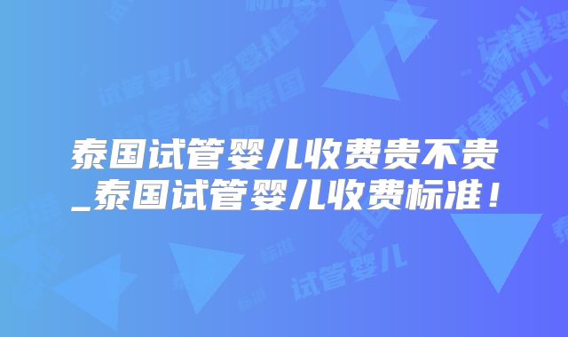 泰国试管婴儿收费贵不贵_泰国试管婴儿收费标准！