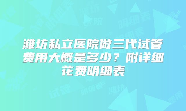潍坊私立医院做三代试管费用大概是多少？附详细花费明细表
