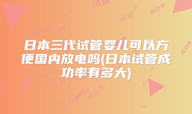日本三代试管婴儿可以方便国内放电吗(日本试管成功率有多大)