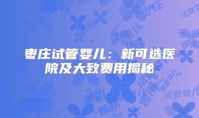 枣庄试管婴儿:新可选医院及大致费用揭秘