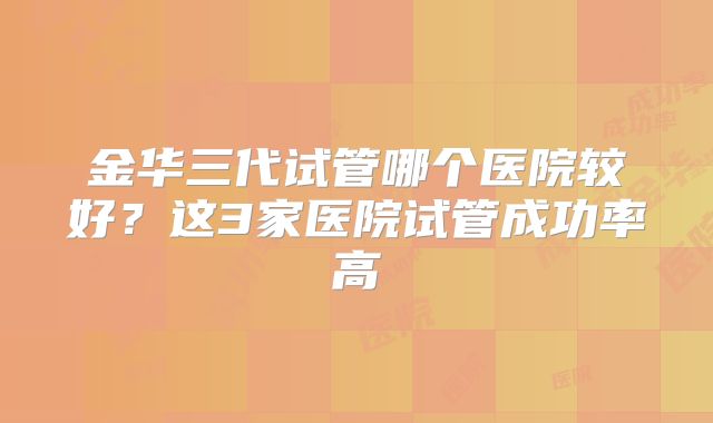 金华三代试管哪个医院较好？这3家医院试管成功率高
