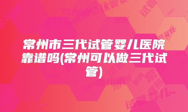 常州市三代试管婴儿医院靠谱吗(常州可以做三代试管)
