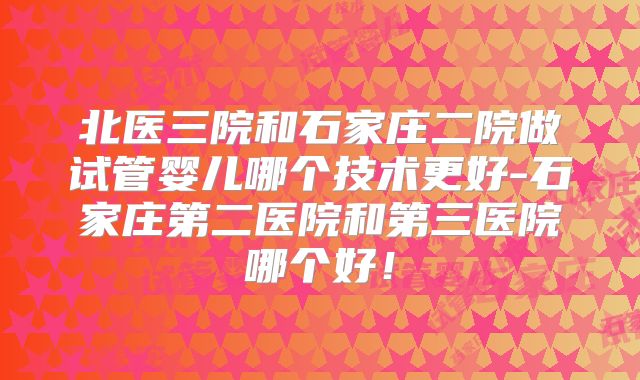 北医三院和石家庄二院做试管婴儿哪个技术更好-石家庄第二医院和第三医院哪个好！