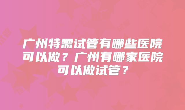 广州特需试管有哪些医院可以做?广州有哪家医院可以做试管?