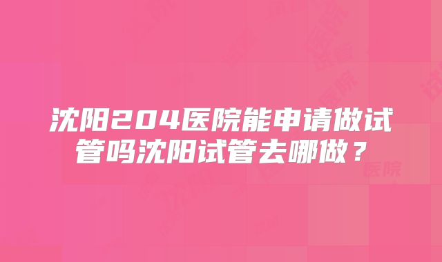 沈阳204医院能申请做试管吗沈阳试管去哪做？