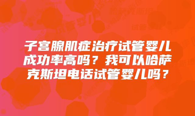 子宫腺肌症治疗试管婴儿成功率高吗？我可以哈萨克斯坦电话试管婴儿吗？