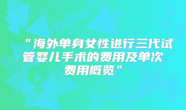 “海外单身女性进行三代试管婴儿手术的费用及单次费用概览”