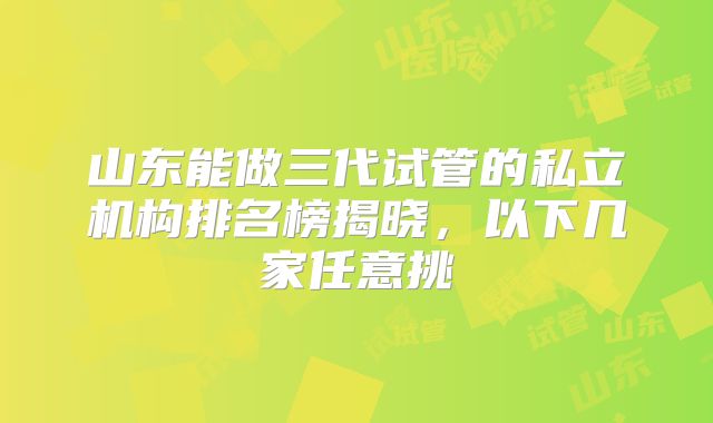山东能做三代试管的私立机构排名榜揭晓,以下几家任意挑