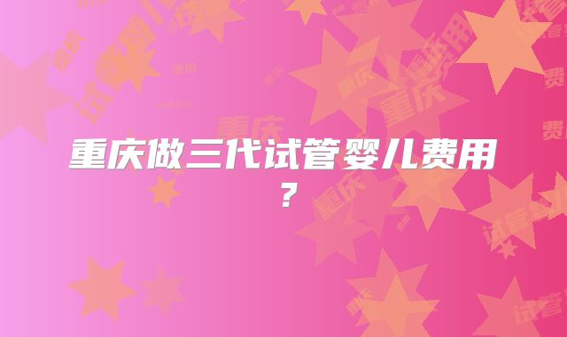 重庆做三代试管婴儿费用?
