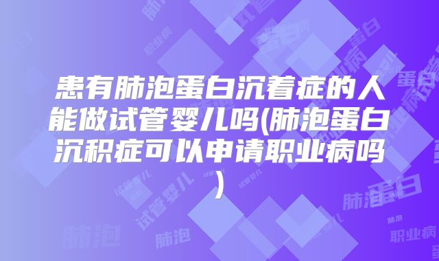 患有肺泡蛋白沉着症的人能做试管婴儿吗(肺泡蛋白沉积症可以申请职业病吗)