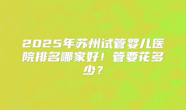 2025年苏州试管婴儿医院排名哪家好！管要花多少？