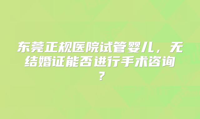东莞正规医院试管婴儿，无结婚证能否进行手术咨询？