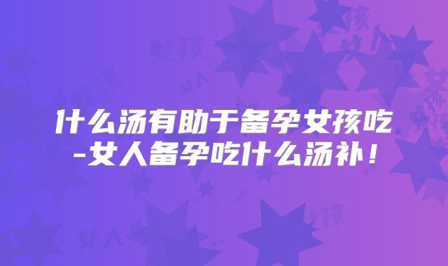 什么汤有助于备孕女孩吃-女人备孕吃什么汤补!