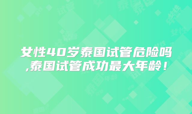 女性40岁泰国试管危险吗,泰国试管成功最大年龄!