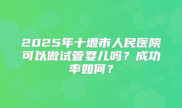 2025年十堰市人民医院可以做试管婴儿吗？成功率如何？