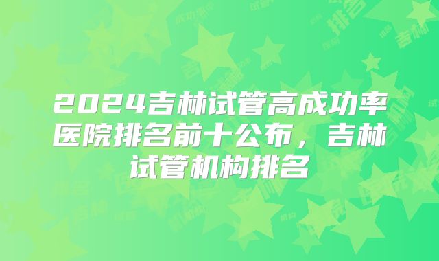 2024吉林试管高成功率医院排名前十公布，吉林试管机构排名
