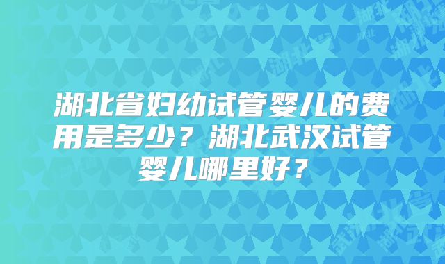 湖北省妇幼试管婴儿的费用是多少?湖北武汉试管婴儿哪里好?