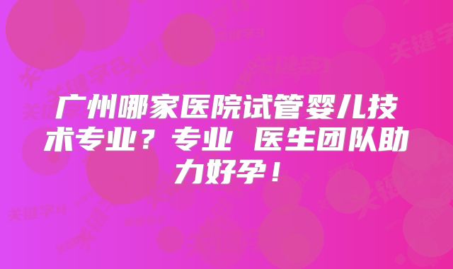 广州哪家医院试管婴儿技术专业？专业 医生团队助力好孕！
