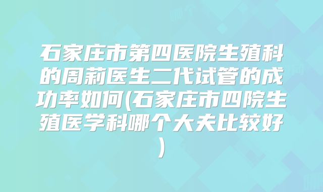 石家庄市第四医院生殖科的周莉医生二代试管的成功率如何(石家庄市四院生殖医学科哪个大夫比较好)
