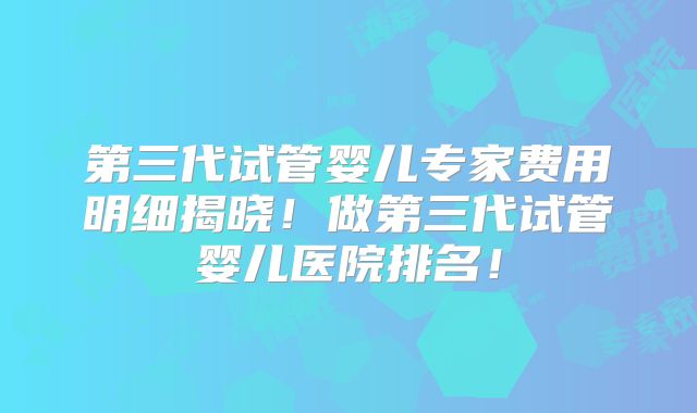 第三代试管婴儿专家费用明细揭晓!做第三代试管婴儿医院排名!