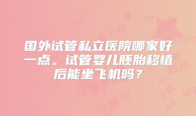 国外试管私立医院哪家好一点。试管婴儿胚胎移植后能坐飞机吗?