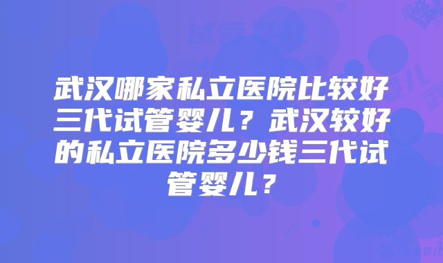 武汉哪家私立医院比较好三代试管婴儿？武汉较好的私立医院多少钱三代试管婴儿？