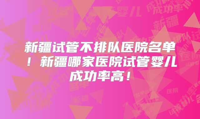 新疆试管不排队医院名单!新疆哪家医院试管婴儿成功率高!