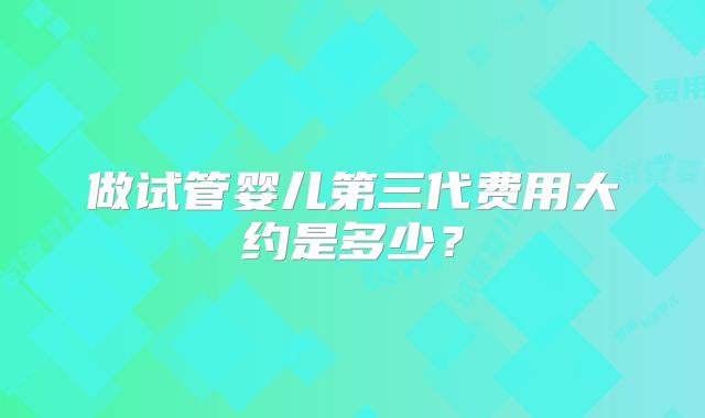 做试管婴儿第三代费用大约是多少?