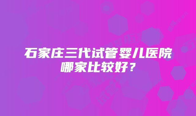 石家庄三代试管婴儿医院哪家比较好？