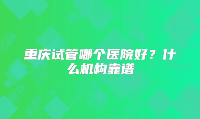 重庆试管哪个医院好？什么机构靠谱