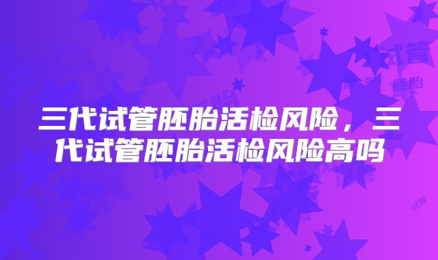 三代试管胚胎活检风险，三代试管胚胎活检风险高吗