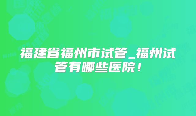 福建省福州市试管_福州试管有哪些医院！