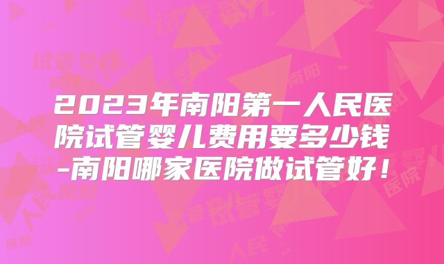 2023年南阳第一人民医院试管婴儿费用要多少钱-南阳哪家医院做试管好！