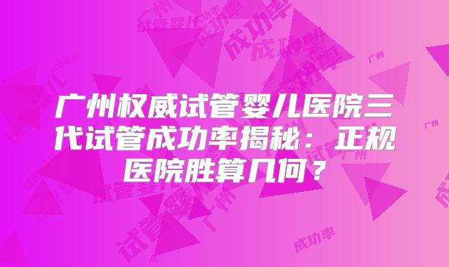 广州权威试管婴儿医院三代试管成功率揭秘:正规医院胜算几何?