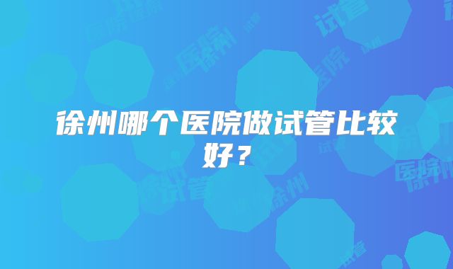 徐州哪个医院做试管比较好？